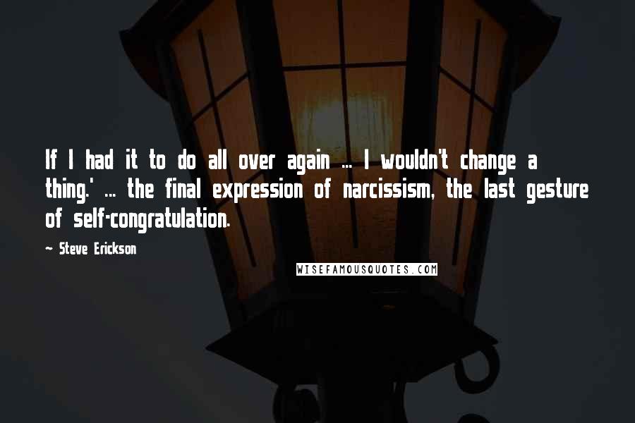 Steve Erickson quotes: If I had it to do all over again ... I wouldn't change a thing.' ... the final expression of narcissism, the last gesture of self-congratulation.