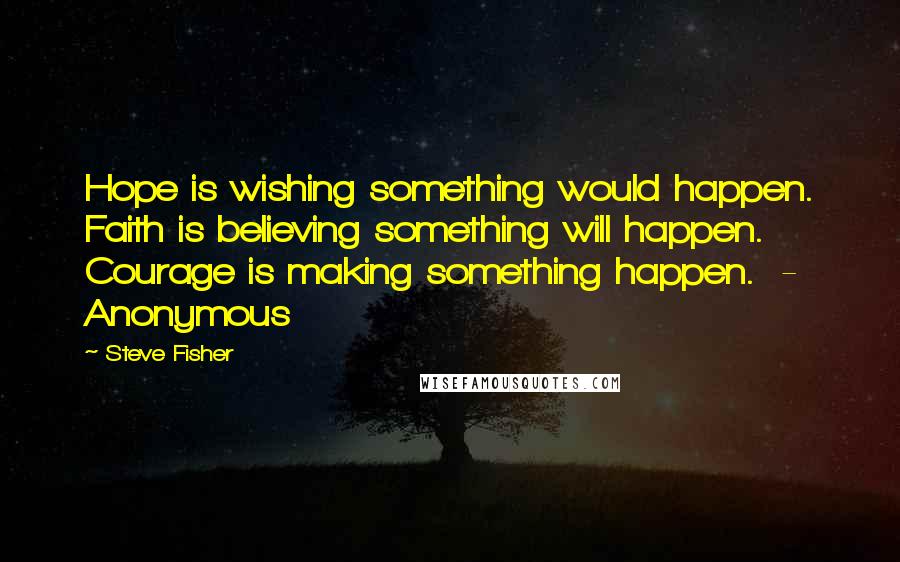 Steve Fisher quotes: Hope is wishing something would happen. Faith is believing something will happen. Courage is making something happen. - Anonymous