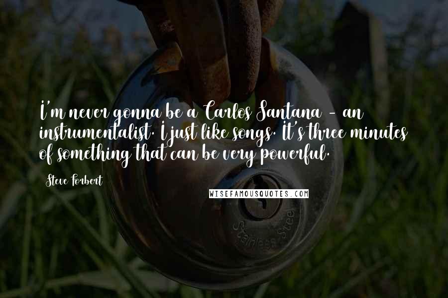 Steve Forbert quotes: I'm never gonna be a Carlos Santana - an instrumentalist. I just like songs. It's three minutes of something that can be very powerful.