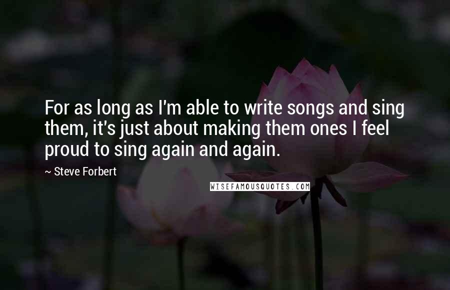 Steve Forbert quotes: For as long as I'm able to write songs and sing them, it's just about making them ones I feel proud to sing again and again.