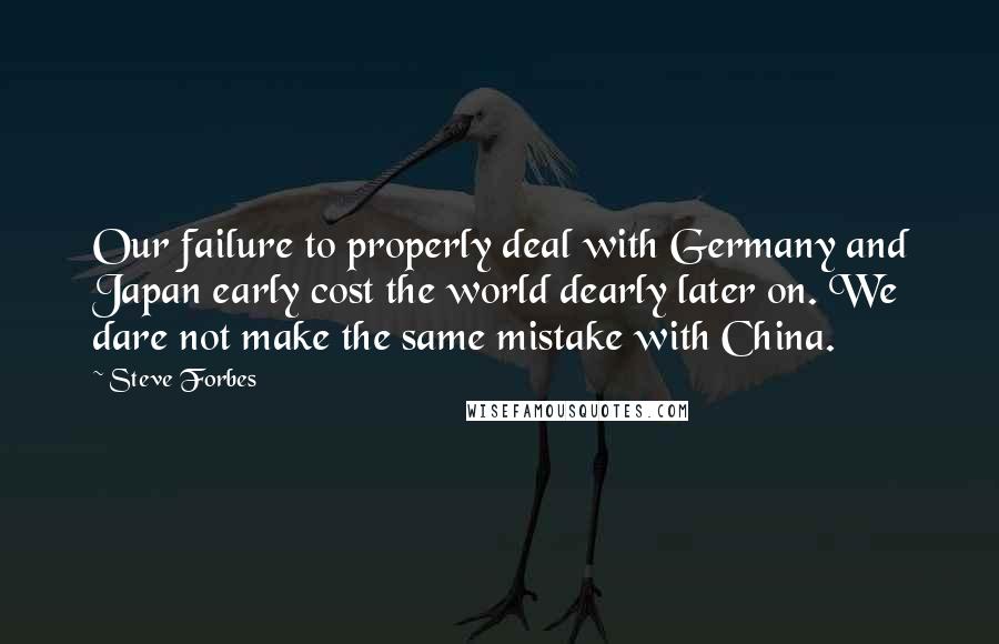 Steve Forbes quotes: Our failure to properly deal with Germany and Japan early cost the world dearly later on. We dare not make the same mistake with China.