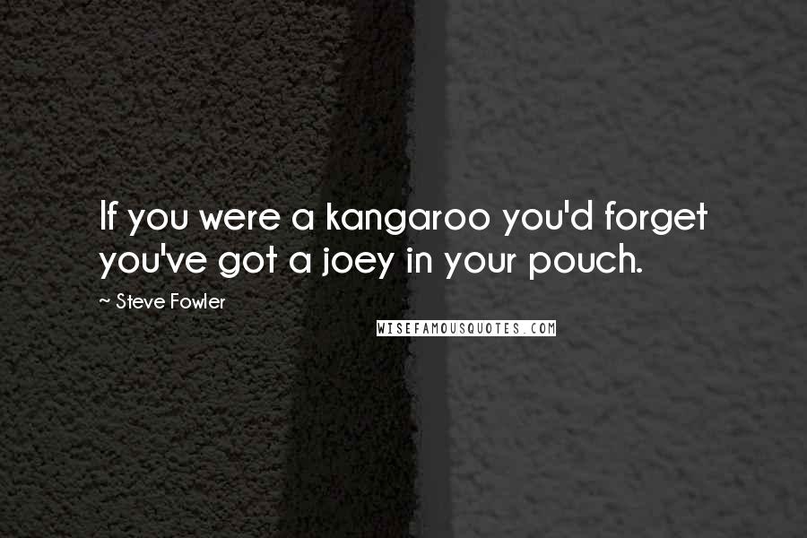 Steve Fowler quotes: If you were a kangaroo you'd forget you've got a joey in your pouch.