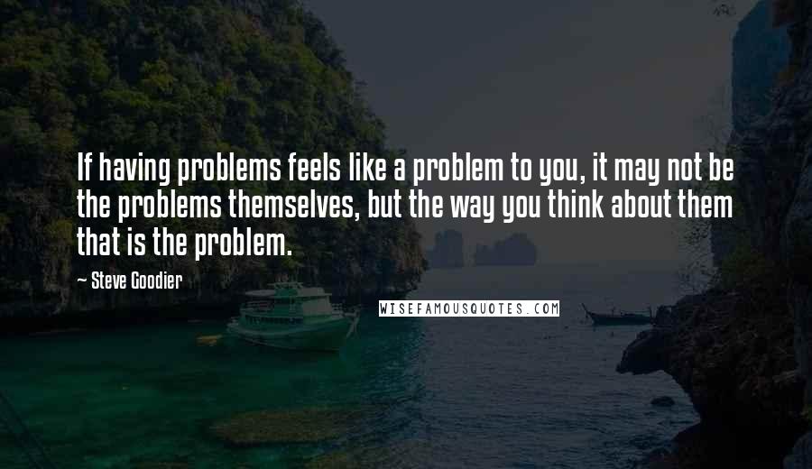 Steve Goodier quotes: If having problems feels like a problem to you, it may not be the problems themselves, but the way you think about them that is the problem.