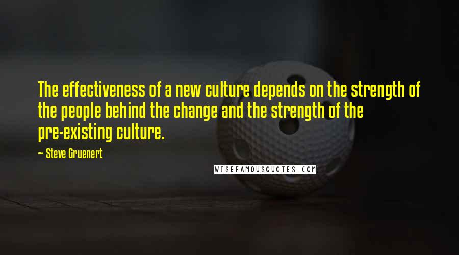 Steve Gruenert quotes: The effectiveness of a new culture depends on the strength of the people behind the change and the strength of the pre-existing culture. Steve Gruenert quotes: The effectiveness of a new culture depends on the strength of the people behind the change and the strength of the pre-existing culture.
