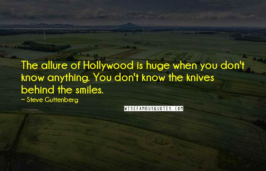 Steve Guttenberg quotes: The allure of Hollywood is huge when you don't know anything. You don't know the knives behind the smiles. Steve Guttenberg quotes: The allure of Hollywood is huge when you don't know anything. You don't know the knives behind the smiles.