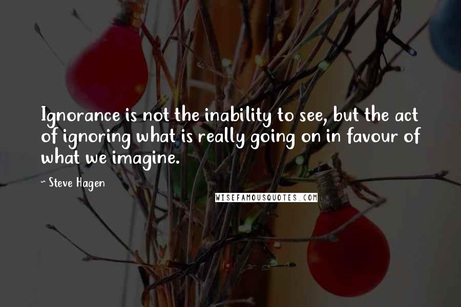 Steve Hagen quotes: Ignorance is not the inability to see, but the act of ignoring what is really going on in favour of what we imagine.