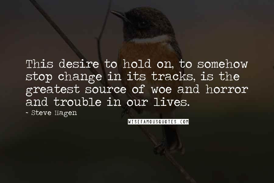 Steve Hagen quotes: This desire to hold on, to somehow stop change in its tracks, is the greatest source of woe and horror and trouble in our lives.