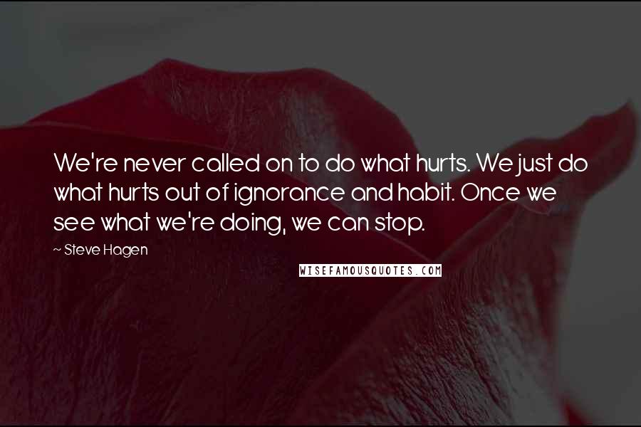 Steve Hagen quotes: We're never called on to do what hurts. We just do what hurts out of ignorance and habit. Once we see what we're doing, we can stop.