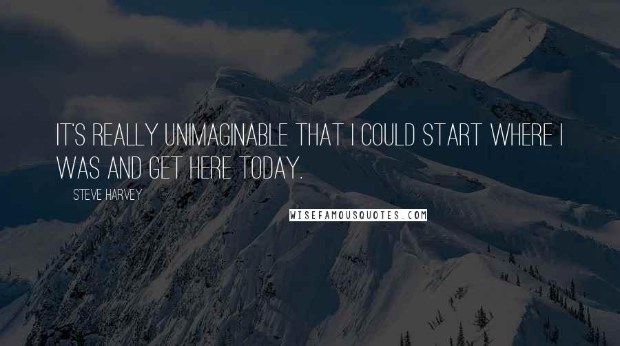 Steve Harvey quotes: It's really unimaginable that I could start where I was and get here today.