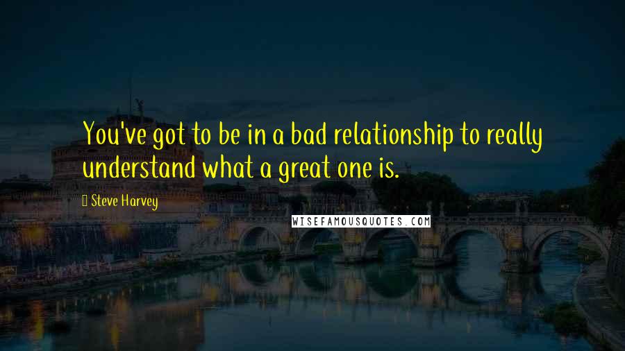 Steve Harvey quotes: You've got to be in a bad relationship to really understand what a great one is.