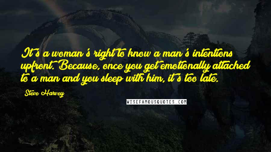 Steve Harvey quotes: It's a woman's right to know a man's intentions upfront. Because, once you get emotionally attached to a man and you sleep with him, it's too late.