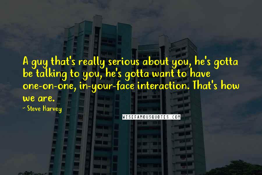 Steve Harvey quotes: A guy that's really serious about you, he's gotta be talking to you, he's gotta want to have one-on-one, in-your-face interaction. That's how we are.