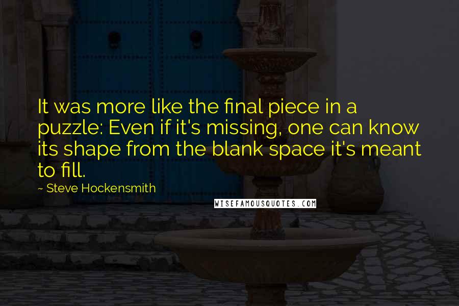 Steve Hockensmith quotes: It was more like the final piece in a puzzle: Even if it's missing, one can know its shape from the blank space it's meant to fill.