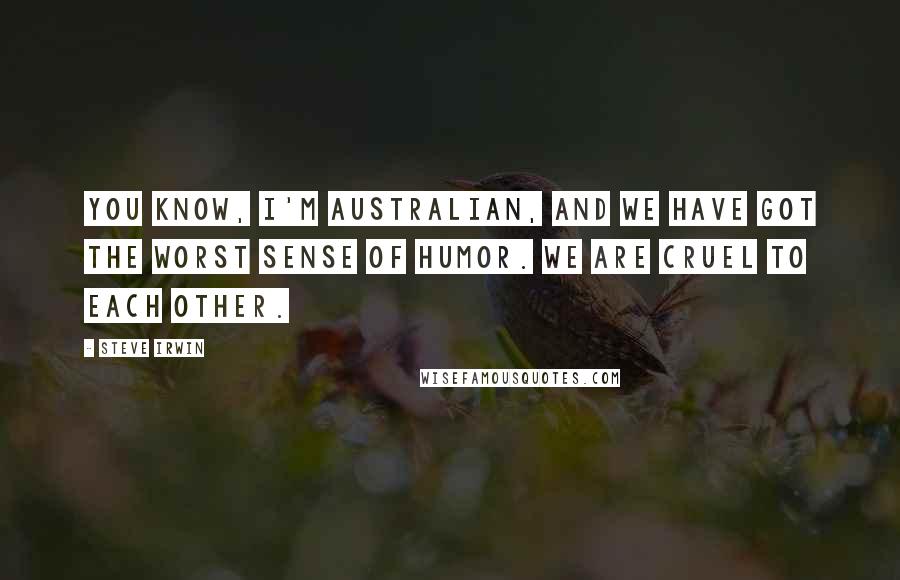 Steve Irwin quotes: You know, I'm Australian, and we have got the worst sense of humor. We are cruel to each other.