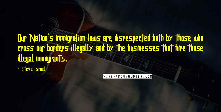 Steve Israel quotes: Our Nation's immigration laws are disrespected both by those who cross our borders illegally and by the businesses that hire those illegal immigrants. Steve Israel quotes: Our Nation's immigration laws are disrespected both by those who cross our borders illegally and by the businesses that hire those illegal immigrants.