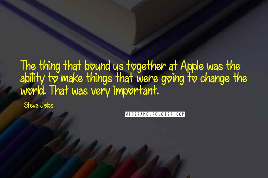 Steve Jobs quotes: The thing that bound us together at Apple was the ability to make things that were going to change the world. That was very important.