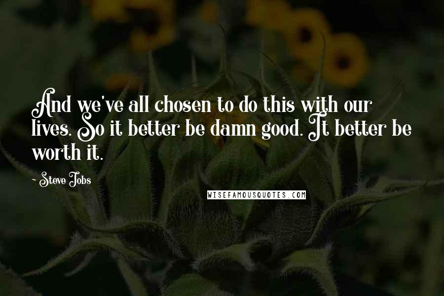 Steve Jobs quotes: And we've all chosen to do this with our lives. So it better be damn good. It better be worth it.