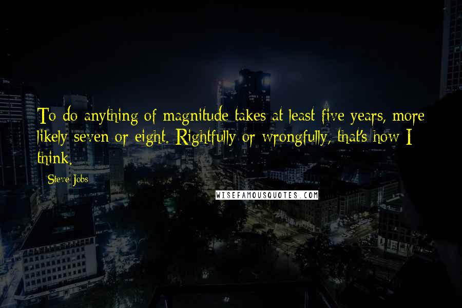 Steve Jobs quotes: To do anything of magnitude takes at least five years, more likely seven or eight. Rightfully or wrongfully, that's how I think.