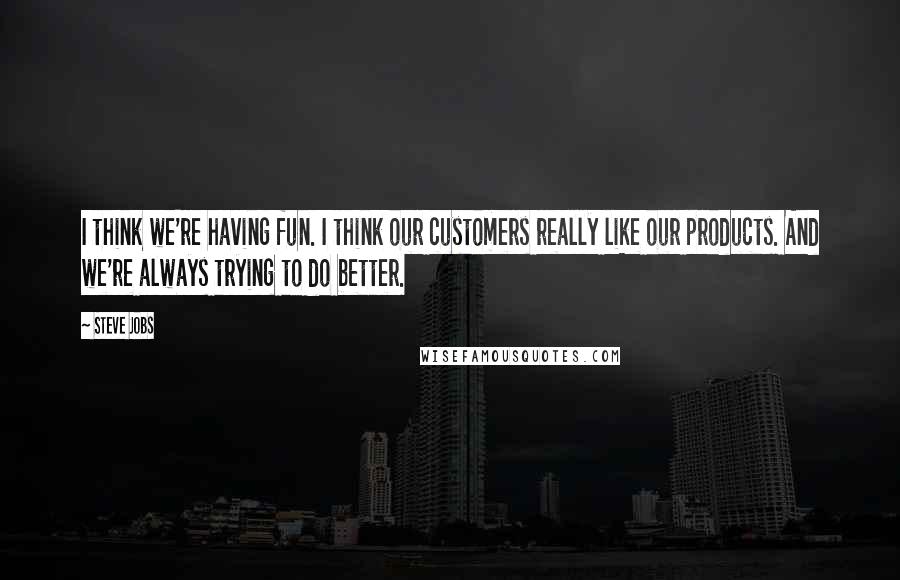 Steve Jobs quotes: I think we're having fun. I think our customers really like our products. And we're always trying to do better.