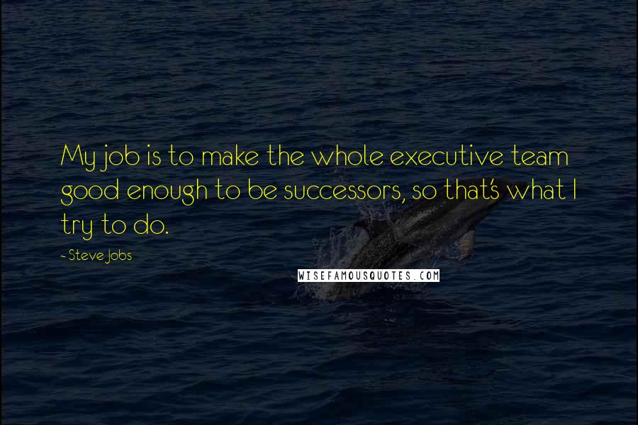 Steve Jobs quotes: My job is to make the whole executive team good enough to be successors, so that's what I try to do.