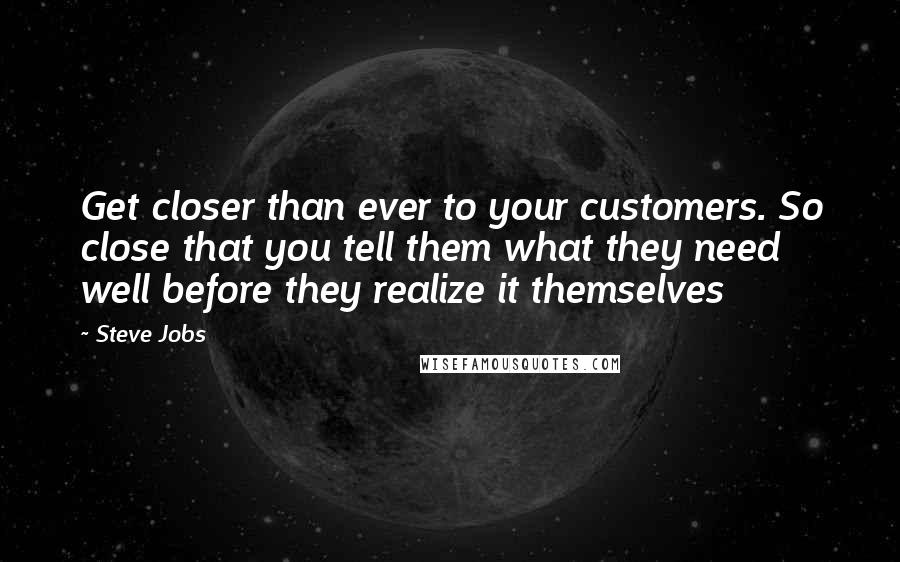 Steve Jobs quotes: Get closer than ever to your customers. So close that you tell them what they need well before they realize it themselves