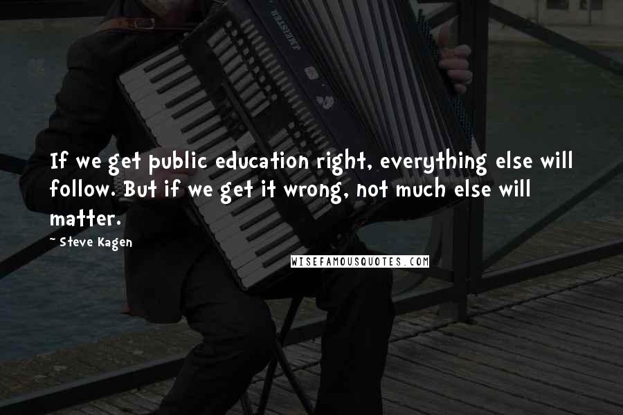 Steve Kagen quotes: If we get public education right, everything else will follow. But if we get it wrong, not much else will matter.