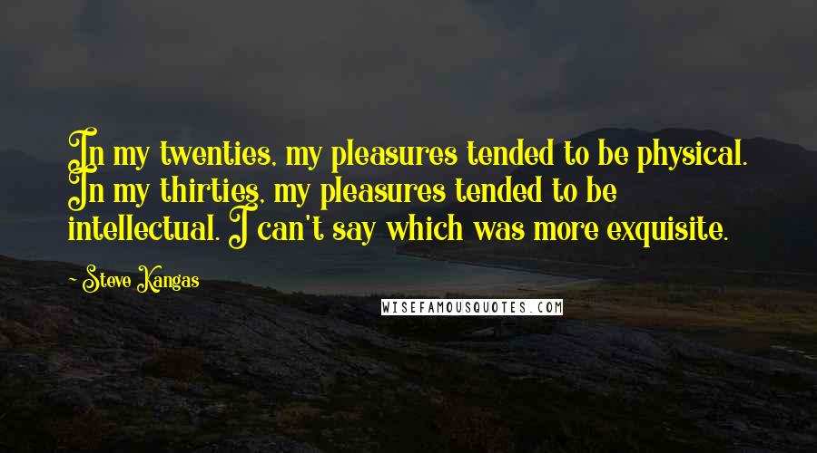 Steve Kangas quotes: In my twenties, my pleasures tended to be physical. In my thirties, my pleasures tended to be intellectual. I can't say which was more exquisite.