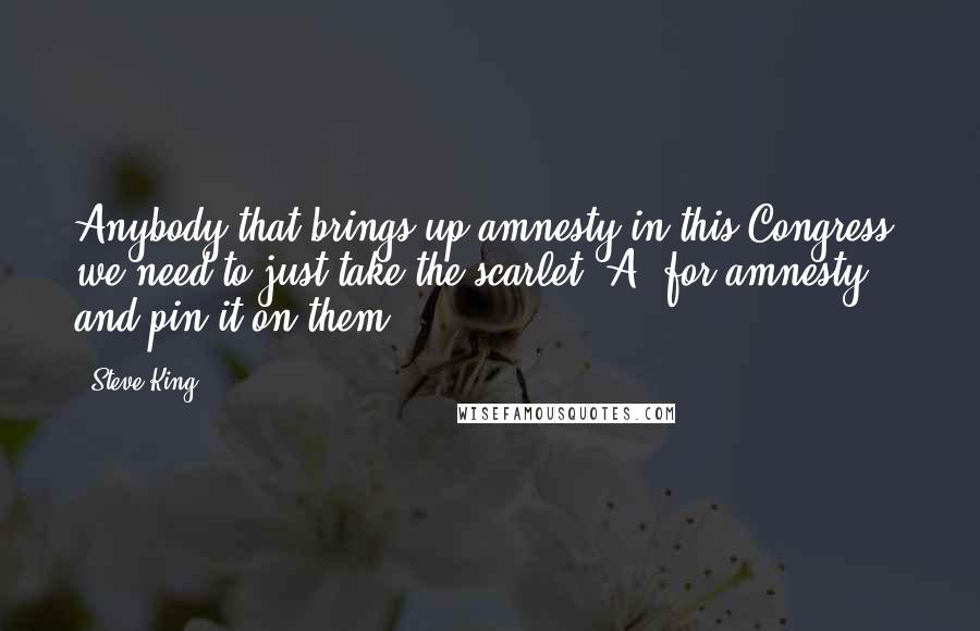 Steve King quotes: Anybody that brings up amnesty in this Congress, we need to just take the scarlet 'A' for amnesty and pin it on them. Steve King quotes: Anybody that brings up amnesty in this Congress, we need to just take the scarlet 'A' for amnesty and pin it on them.