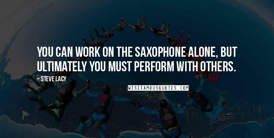 Steve Lacy quotes: You can work on the saxophone alone, but ultimately you must perform with others.