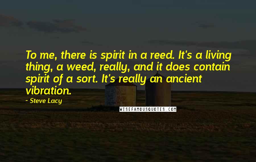 Steve Lacy quotes: To me, there is spirit in a reed. It's a living thing, a weed, really, and it does contain spirit of a sort. It's really an ancient vibration.