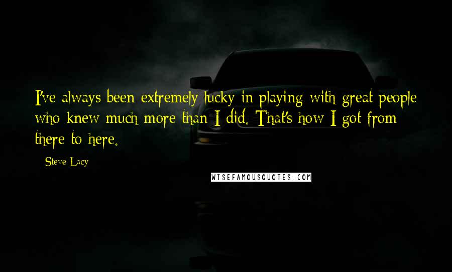 Steve Lacy quotes: I've always been extremely lucky in playing with great people who knew much more than I did. That's how I got from there to here.