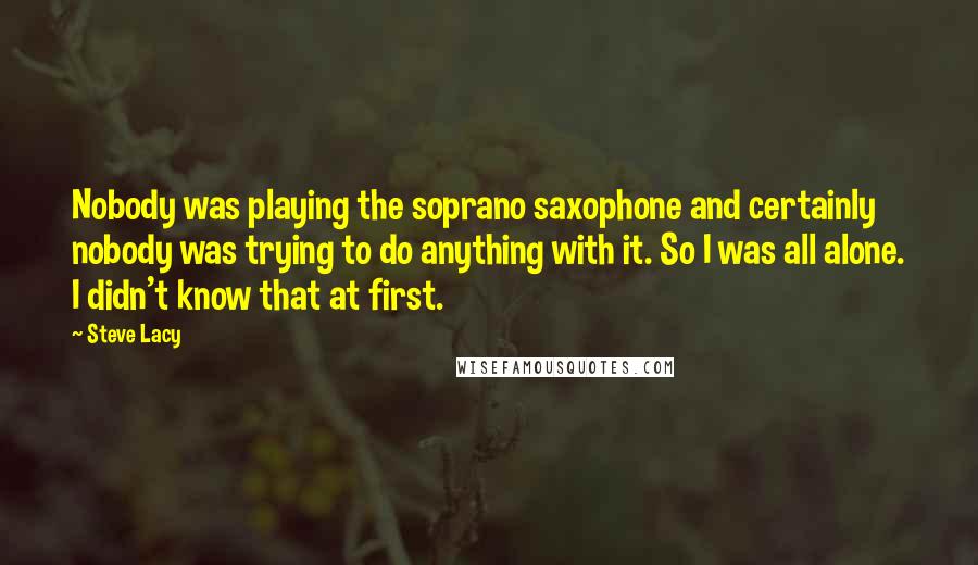 Steve Lacy quotes: Nobody was playing the soprano saxophone and certainly nobody was trying to do anything with it. So I was all alone. I didn't know that at first.