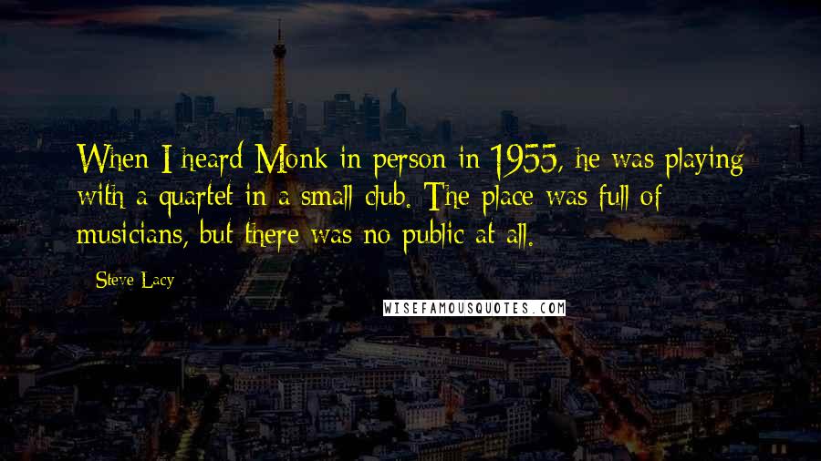 Steve Lacy quotes: When I heard Monk in person in 1955, he was playing with a quartet in a small club. The place was full of musicians, but there was no public at