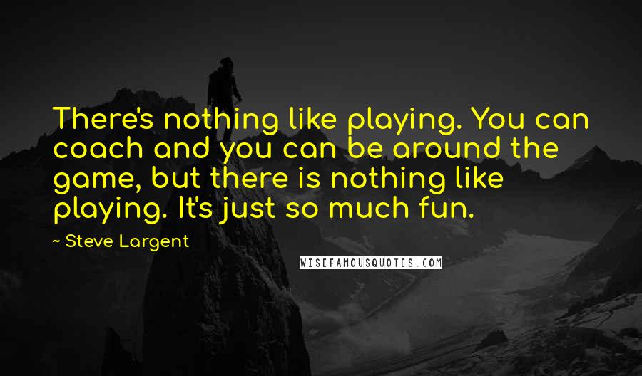 Steve Largent quotes: There's nothing like playing. You can coach and you can be around the game, but there is nothing like playing. It's just so much fun.