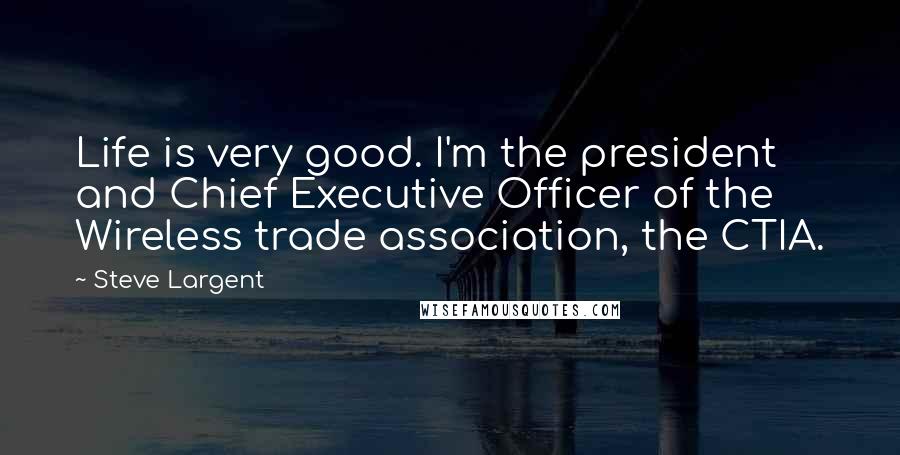 Steve Largent quotes: Life is very good. I'm the president and Chief Executive Officer of the Wireless trade association, the CTIA.