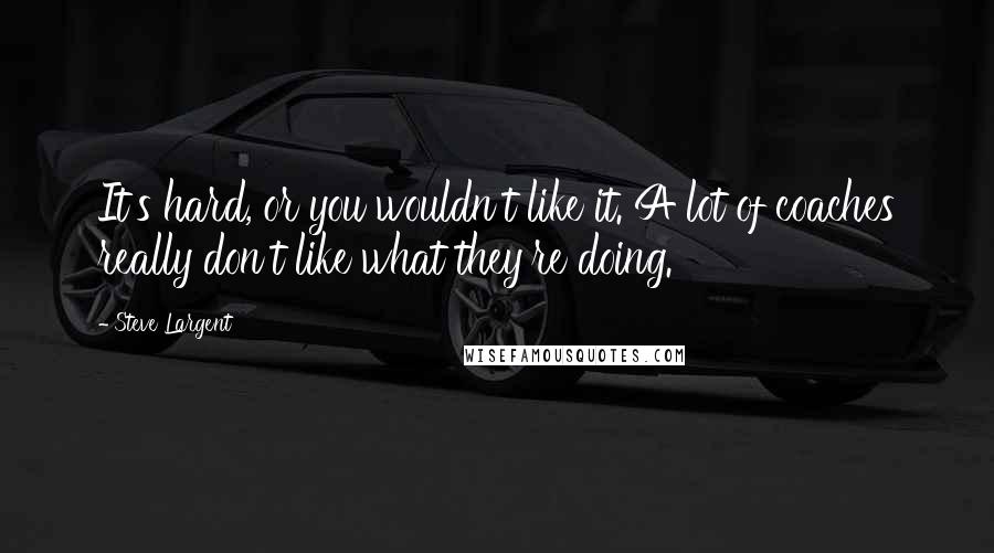 Steve Largent quotes: It's hard, or you wouldn't like it. A lot of coaches really don't like what they're doing.