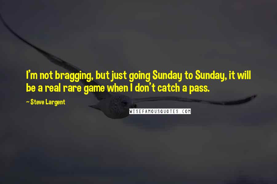 Steve Largent quotes: I'm not bragging, but just going Sunday to Sunday, it will be a real rare game when I don't catch a pass.