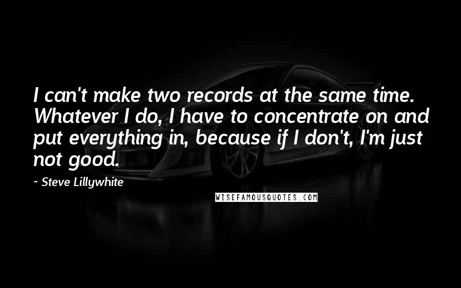 Steve Lillywhite quotes: I can't make two records at the same time. Whatever I do, I have to concentrate on and put everything in, because if I don't, I'm just not good. Steve Lillywhite quotes: I can't make two records at the same time. Whatever I do, I have to concentrate on and put everything in, because if I don't, I'm just not good.