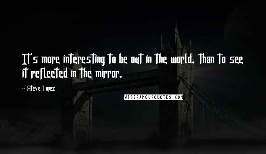 Steve Lopez quotes: It's more interesting to be out in the world. than to see it reflected in the mirror.