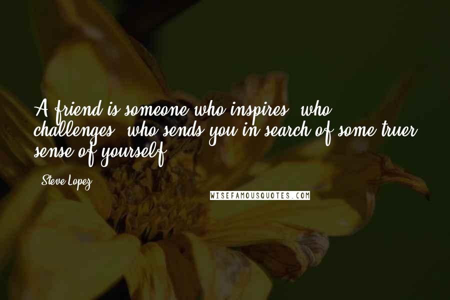 Steve Lopez quotes: A friend is someone who inspires, who challenges, who sends you in search of some truer sense of yourself..