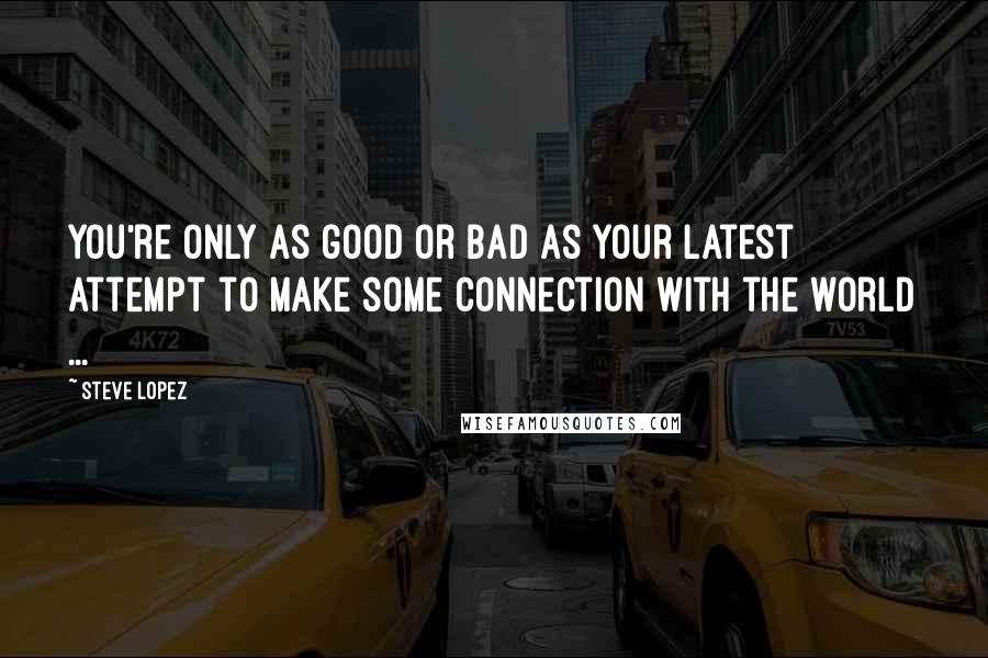 Steve Lopez quotes: You're only as good or bad as your latest attempt to make some connection with the world ...