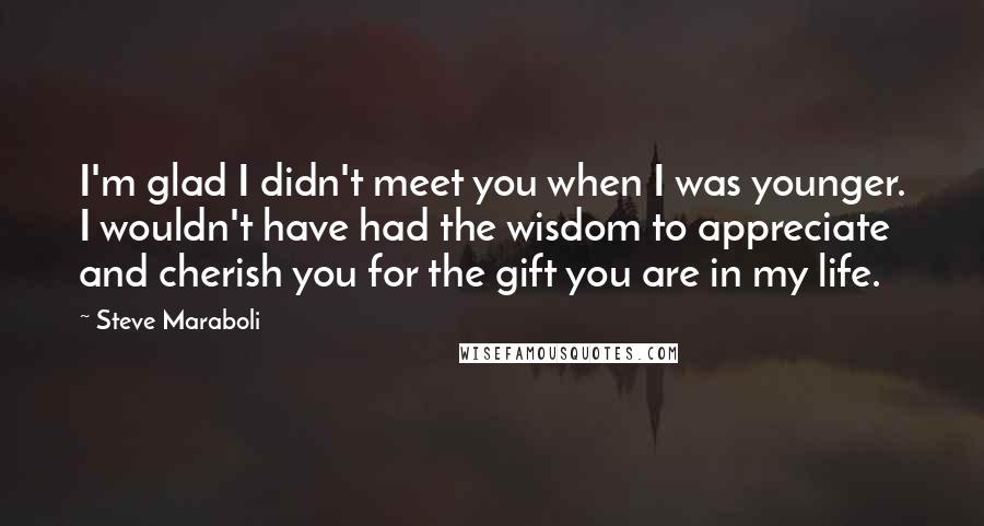 Steve Maraboli quotes: I'm glad I didn't meet you when I was younger. I wouldn't have had the wisdom to appreciate and cherish you for the gift you are in my life.