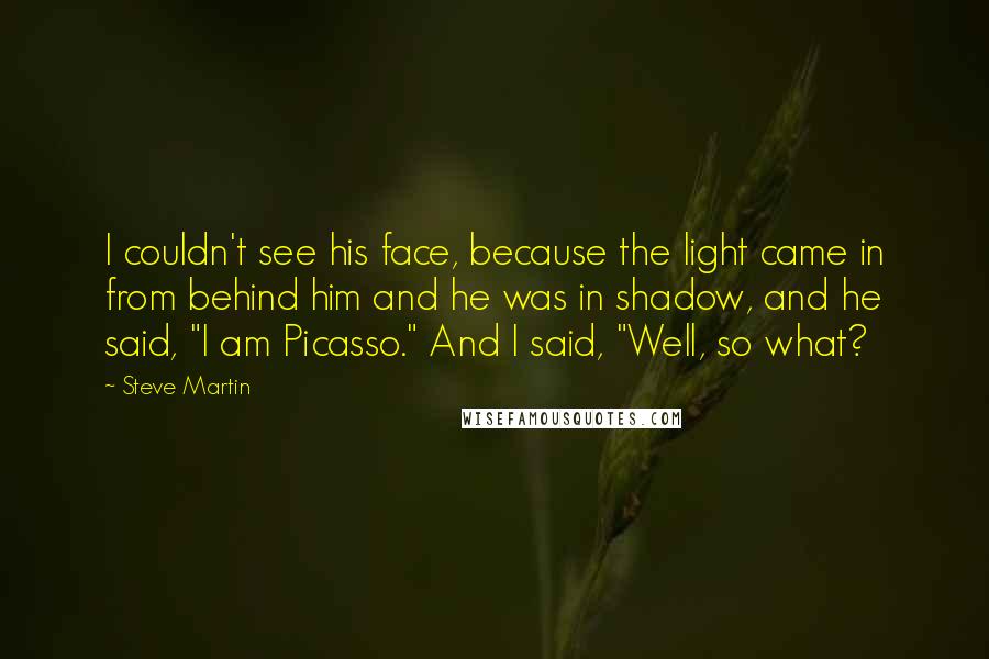 Steve Martin quotes: I couldn't see his face, because the light came in from behind him and he was in shadow, and he said, "I am Picasso." And I said, "Well, so what?