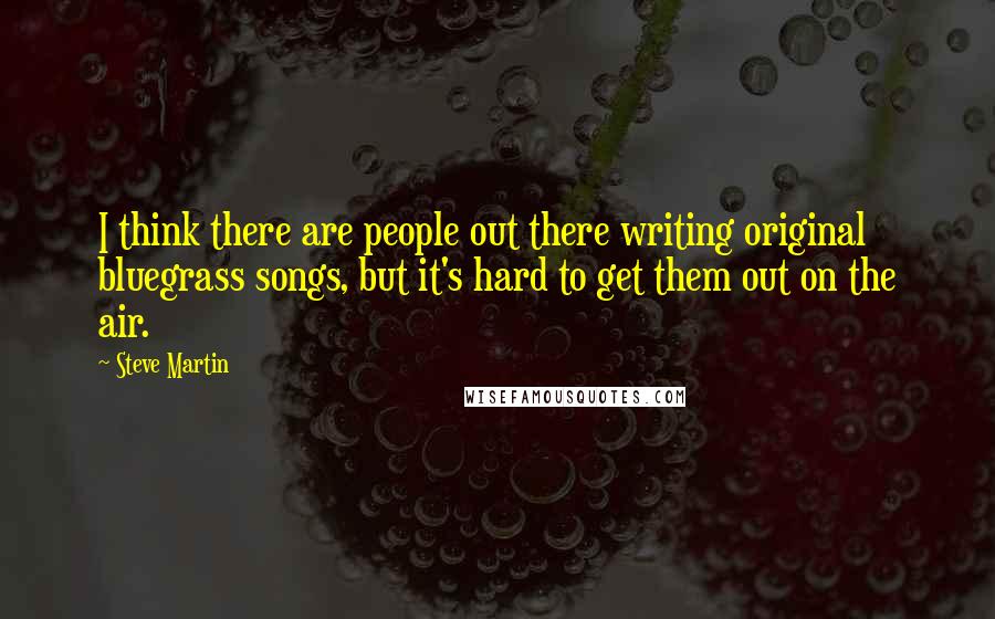 Steve Martin quotes: I think there are people out there writing original bluegrass songs, but it's hard to get them out on the air.