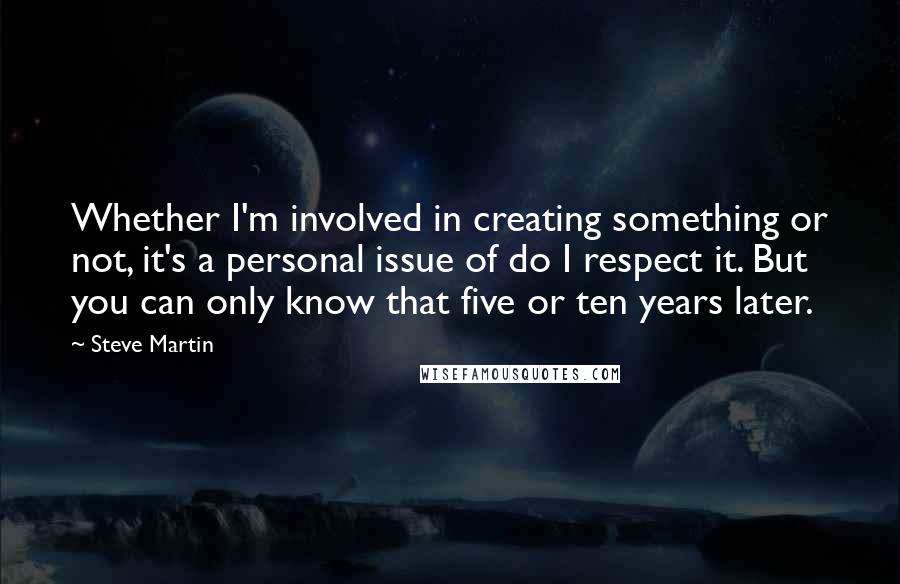 Steve Martin quotes: Whether I'm involved in creating something or not, it's a personal issue of do I respect it. But you can only know that five or ten years later.