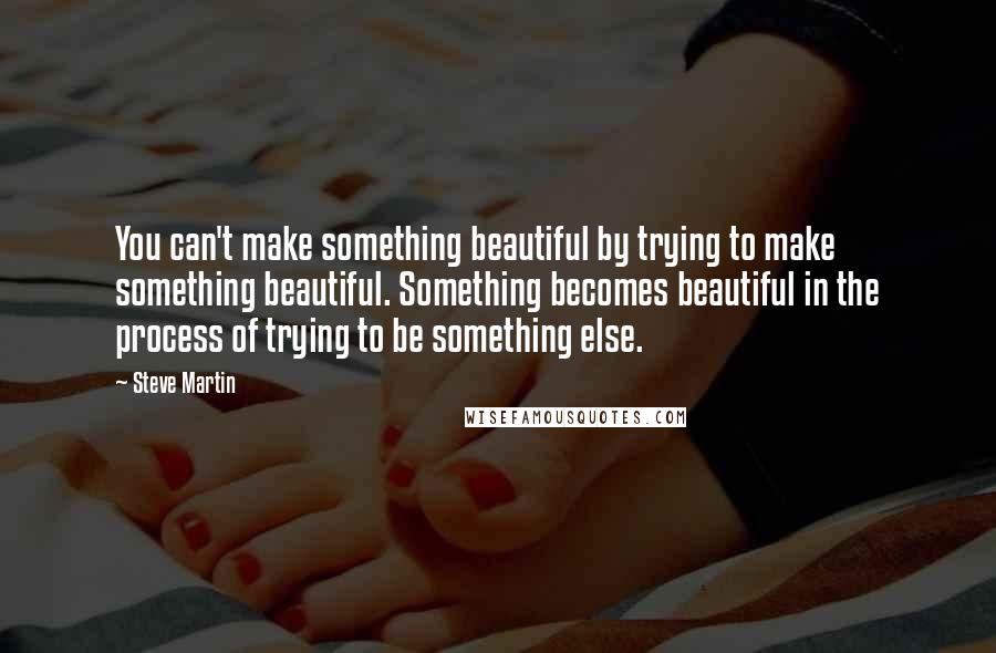 Steve Martin quotes: You can't make something beautiful by trying to make something beautiful. Something becomes beautiful in the process of trying to be something else.