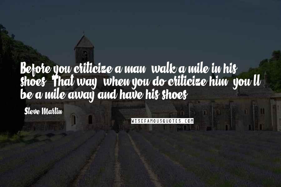 Steve Martin quotes: Before you criticize a man, walk a mile in his shoes. That way, when you do criticize him, you'll be a mile away and have his shoes.