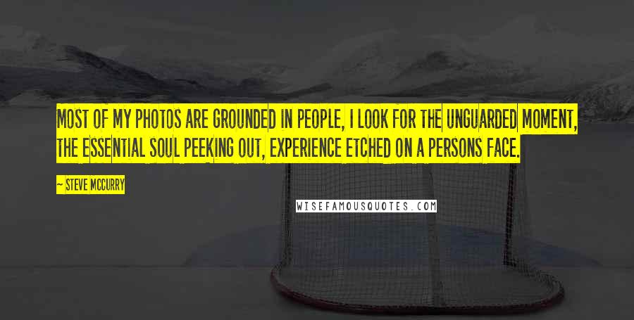 Steve McCurry quotes: Most of my photos are grounded in people, I look for the unguarded moment, the essential soul peeking out, experience etched on a persons face.
