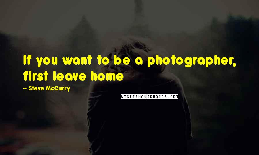 Steve McCurry quotes: If you want to be a photographer, first leave home