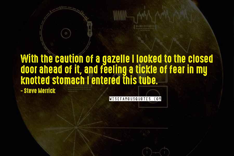 Steve Merrick quotes: With the caution of a gazelle I looked to the closed door ahead of it, and feeling a tickle of fear in my knotted stomach I entered this tube.